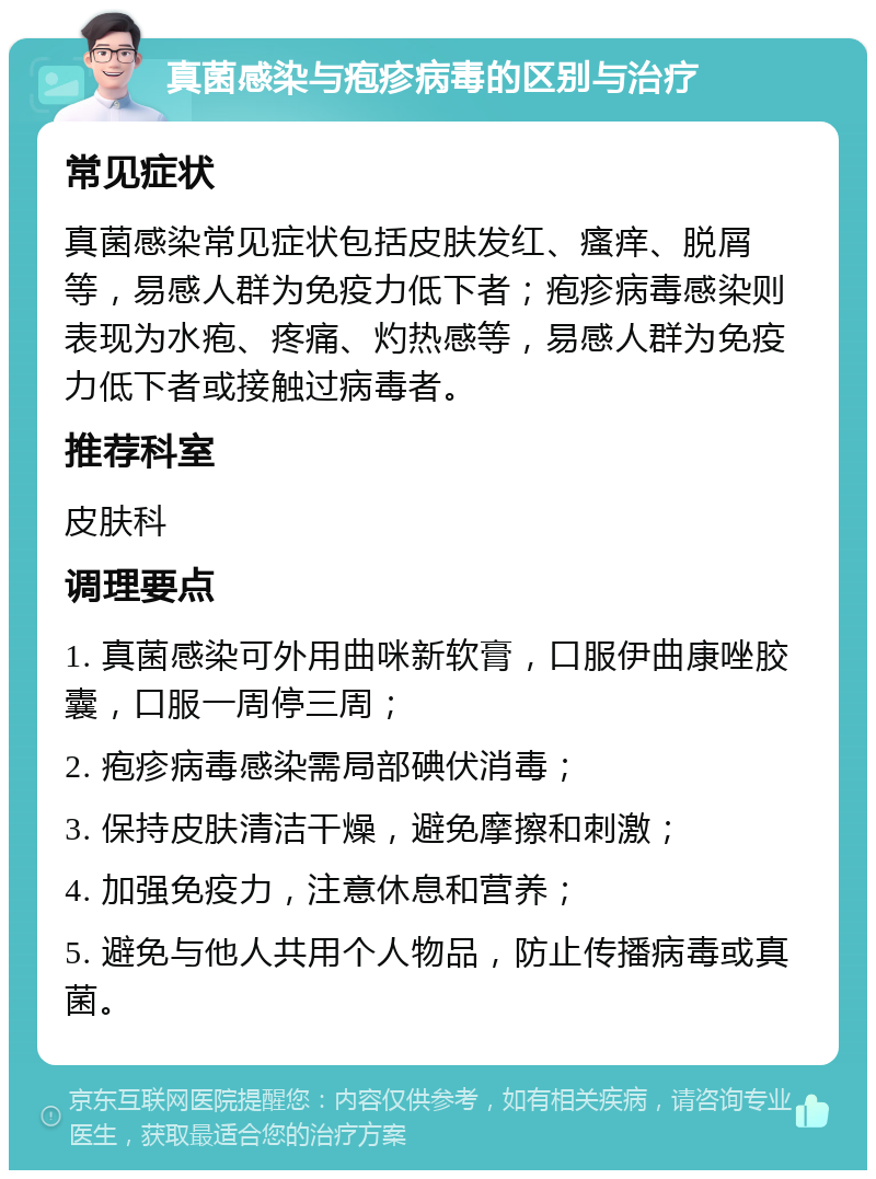 真菌感染与疱疹病毒的区别与治疗 常见症状 真菌感染常见症状包括皮肤发红、瘙痒、脱屑等，易感人群为免疫力低下者；疱疹病毒感染则表现为水疱、疼痛、灼热感等，易感人群为免疫力低下者或接触过病毒者。 推荐科室 皮肤科 调理要点 1. 真菌感染可外用曲咪新软膏，口服伊曲康唑胶囊，口服一周停三周； 2. 疱疹病毒感染需局部碘伏消毒； 3. 保持皮肤清洁干燥，避免摩擦和刺激； 4. 加强免疫力，注意休息和营养； 5. 避免与他人共用个人物品，防止传播病毒或真菌。