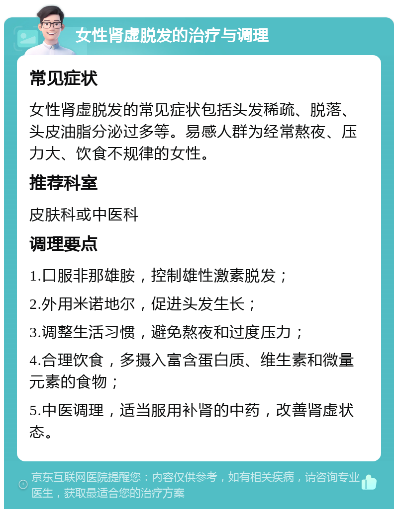 女性肾虚脱发的治疗与调理 常见症状 女性肾虚脱发的常见症状包括头发稀疏、脱落、头皮油脂分泌过多等。易感人群为经常熬夜、压力大、饮食不规律的女性。 推荐科室 皮肤科或中医科 调理要点 1.口服非那雄胺，控制雄性激素脱发； 2.外用米诺地尔，促进头发生长； 3.调整生活习惯，避免熬夜和过度压力； 4.合理饮食，多摄入富含蛋白质、维生素和微量元素的食物； 5.中医调理，适当服用补肾的中药，改善肾虚状态。