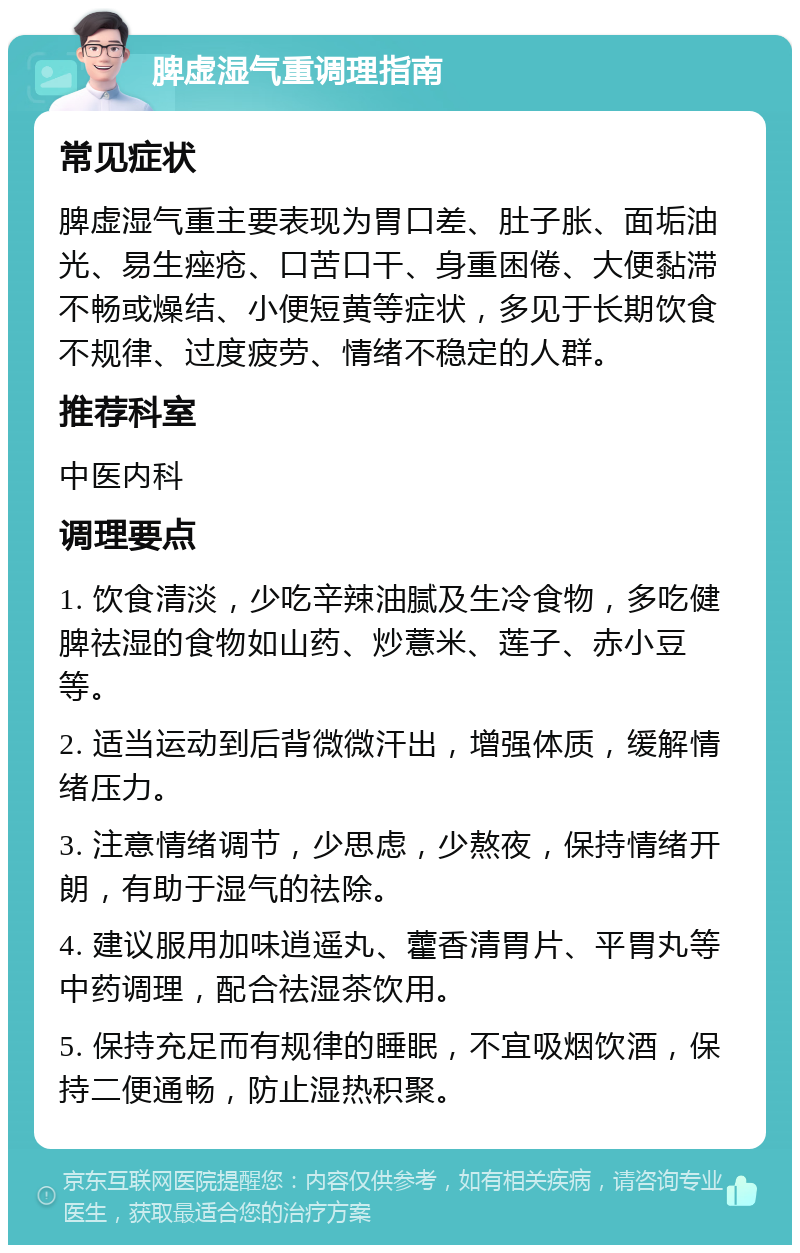 脾虚湿气重调理指南 常见症状 脾虚湿气重主要表现为胃口差、肚子胀、面垢油光、易生痤疮、口苦口干、身重困倦、大便黏滞不畅或燥结、小便短黄等症状，多见于长期饮食不规律、过度疲劳、情绪不稳定的人群。 推荐科室 中医内科 调理要点 1. 饮食清淡，少吃辛辣油腻及生冷食物，多吃健脾祛湿的食物如山药、炒薏米、莲子、赤小豆等。 2. 适当运动到后背微微汗出，增强体质，缓解情绪压力。 3. 注意情绪调节，少思虑，少熬夜，保持情绪开朗，有助于湿气的祛除。 4. 建议服用加味逍遥丸、藿香清胃片、平胃丸等中药调理，配合祛湿茶饮用。 5. 保持充足而有规律的睡眠，不宜吸烟饮酒，保持二便通畅，防止湿热积聚。