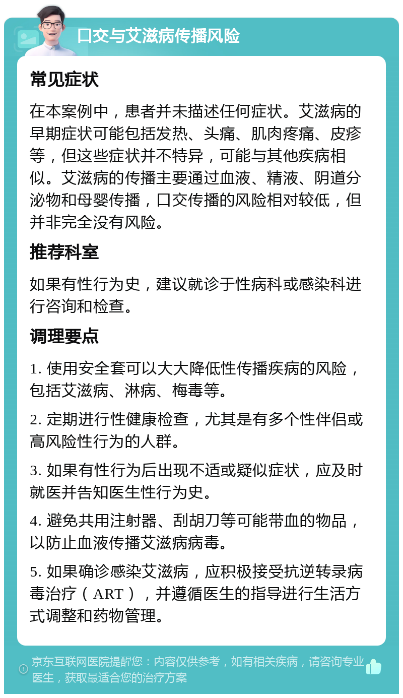 口交与艾滋病传播风险 常见症状 在本案例中，患者并未描述任何症状。艾滋病的早期症状可能包括发热、头痛、肌肉疼痛、皮疹等，但这些症状并不特异，可能与其他疾病相似。艾滋病的传播主要通过血液、精液、阴道分泌物和母婴传播，口交传播的风险相对较低，但并非完全没有风险。 推荐科室 如果有性行为史，建议就诊于性病科或感染科进行咨询和检查。 调理要点 1. 使用安全套可以大大降低性传播疾病的风险，包括艾滋病、淋病、梅毒等。 2. 定期进行性健康检查，尤其是有多个性伴侣或高风险性行为的人群。 3. 如果有性行为后出现不适或疑似症状，应及时就医并告知医生性行为史。 4. 避免共用注射器、刮胡刀等可能带血的物品，以防止血液传播艾滋病病毒。 5. 如果确诊感染艾滋病，应积极接受抗逆转录病毒治疗（ART），并遵循医生的指导进行生活方式调整和药物管理。