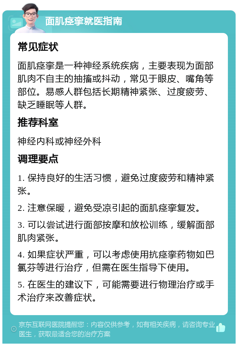 面肌痉挛就医指南 常见症状 面肌痉挛是一种神经系统疾病，主要表现为面部肌肉不自主的抽搐或抖动，常见于眼皮、嘴角等部位。易感人群包括长期精神紧张、过度疲劳、缺乏睡眠等人群。 推荐科室 神经内科或神经外科 调理要点 1. 保持良好的生活习惯，避免过度疲劳和精神紧张。 2. 注意保暖，避免受凉引起的面肌痉挛复发。 3. 可以尝试进行面部按摩和放松训练，缓解面部肌肉紧张。 4. 如果症状严重，可以考虑使用抗痉挛药物如巴氯芬等进行治疗，但需在医生指导下使用。 5. 在医生的建议下，可能需要进行物理治疗或手术治疗来改善症状。