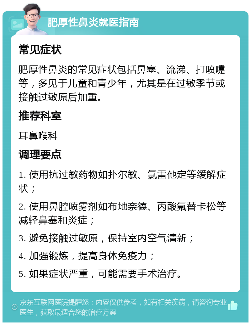 肥厚性鼻炎就医指南 常见症状 肥厚性鼻炎的常见症状包括鼻塞、流涕、打喷嚏等，多见于儿童和青少年，尤其是在过敏季节或接触过敏原后加重。 推荐科室 耳鼻喉科 调理要点 1. 使用抗过敏药物如扑尔敏、氯雷他定等缓解症状； 2. 使用鼻腔喷雾剂如布地奈德、丙酸氟替卡松等减轻鼻塞和炎症； 3. 避免接触过敏原，保持室内空气清新； 4. 加强锻炼，提高身体免疫力； 5. 如果症状严重，可能需要手术治疗。