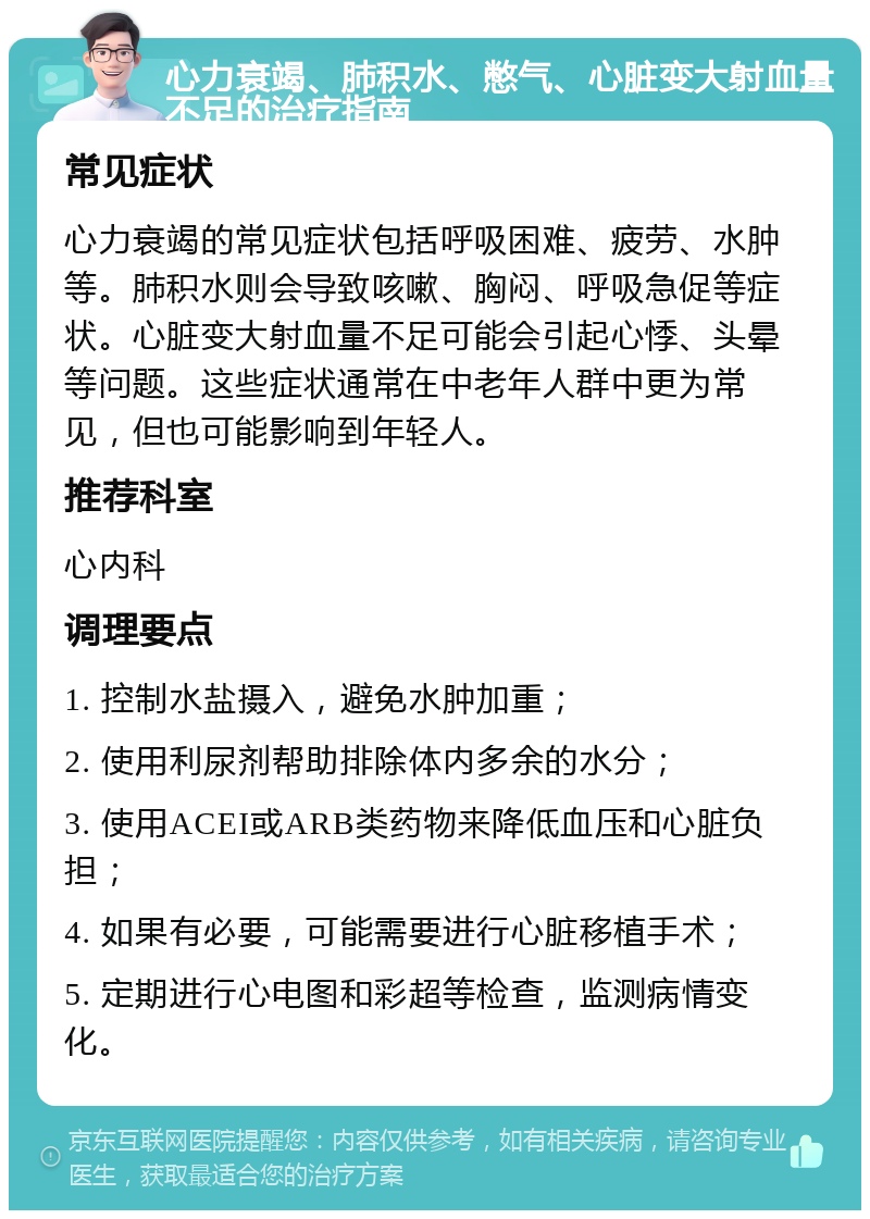 心力衰竭、肺积水、憋气、心脏变大射血量不足的治疗指南 常见症状 心力衰竭的常见症状包括呼吸困难、疲劳、水肿等。肺积水则会导致咳嗽、胸闷、呼吸急促等症状。心脏变大射血量不足可能会引起心悸、头晕等问题。这些症状通常在中老年人群中更为常见，但也可能影响到年轻人。 推荐科室 心内科 调理要点 1. 控制水盐摄入，避免水肿加重； 2. 使用利尿剂帮助排除体内多余的水分； 3. 使用ACEI或ARB类药物来降低血压和心脏负担； 4. 如果有必要，可能需要进行心脏移植手术； 5. 定期进行心电图和彩超等检查，监测病情变化。