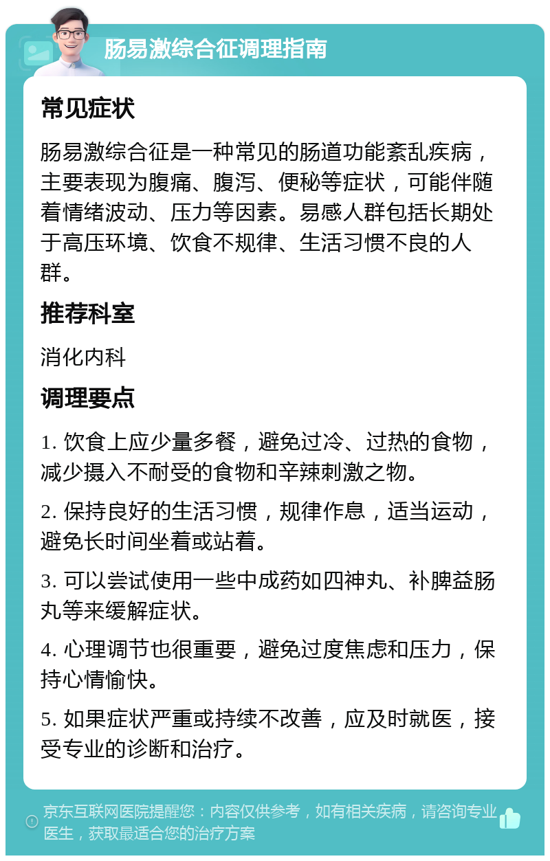 肠易激综合征调理指南 常见症状 肠易激综合征是一种常见的肠道功能紊乱疾病，主要表现为腹痛、腹泻、便秘等症状，可能伴随着情绪波动、压力等因素。易感人群包括长期处于高压环境、饮食不规律、生活习惯不良的人群。 推荐科室 消化内科 调理要点 1. 饮食上应少量多餐，避免过冷、过热的食物，减少摄入不耐受的食物和辛辣刺激之物。 2. 保持良好的生活习惯，规律作息，适当运动，避免长时间坐着或站着。 3. 可以尝试使用一些中成药如四神丸、补脾益肠丸等来缓解症状。 4. 心理调节也很重要，避免过度焦虑和压力，保持心情愉快。 5. 如果症状严重或持续不改善，应及时就医，接受专业的诊断和治疗。