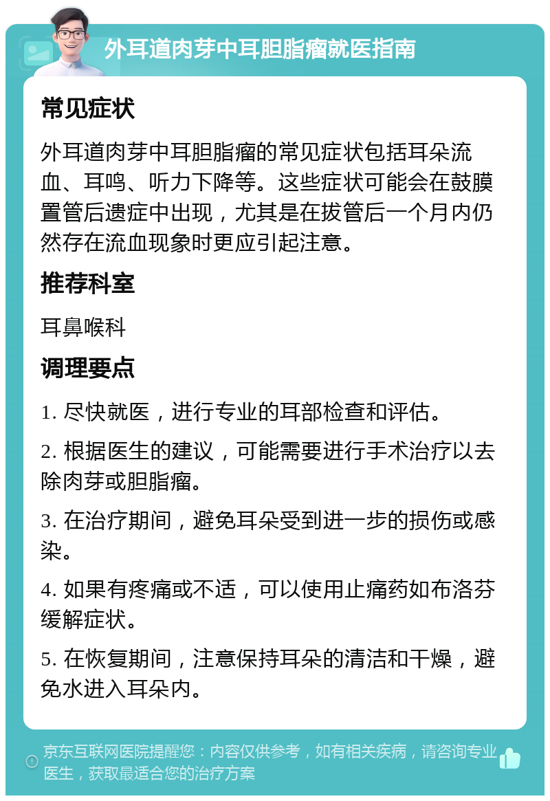 外耳道肉芽中耳胆脂瘤就医指南 常见症状 外耳道肉芽中耳胆脂瘤的常见症状包括耳朵流血、耳鸣、听力下降等。这些症状可能会在鼓膜置管后遗症中出现，尤其是在拔管后一个月内仍然存在流血现象时更应引起注意。 推荐科室 耳鼻喉科 调理要点 1. 尽快就医，进行专业的耳部检查和评估。 2. 根据医生的建议，可能需要进行手术治疗以去除肉芽或胆脂瘤。 3. 在治疗期间，避免耳朵受到进一步的损伤或感染。 4. 如果有疼痛或不适，可以使用止痛药如布洛芬缓解症状。 5. 在恢复期间，注意保持耳朵的清洁和干燥，避免水进入耳朵内。