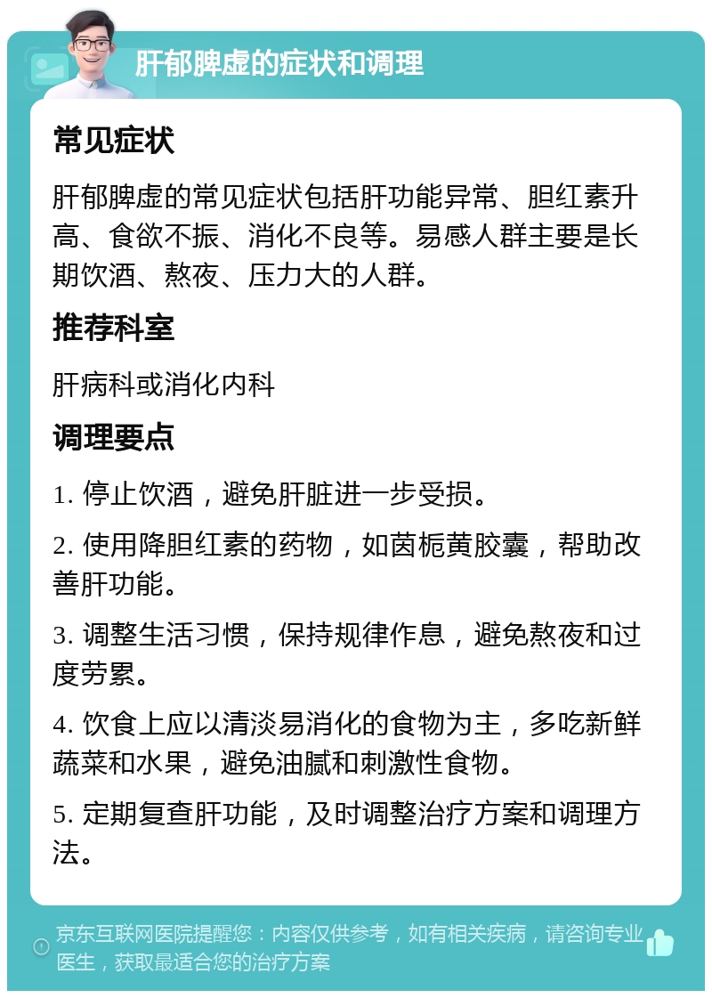 肝郁脾虚的症状和调理 常见症状 肝郁脾虚的常见症状包括肝功能异常、胆红素升高、食欲不振、消化不良等。易感人群主要是长期饮酒、熬夜、压力大的人群。 推荐科室 肝病科或消化内科 调理要点 1. 停止饮酒，避免肝脏进一步受损。 2. 使用降胆红素的药物，如茵栀黄胶囊，帮助改善肝功能。 3. 调整生活习惯，保持规律作息，避免熬夜和过度劳累。 4. 饮食上应以清淡易消化的食物为主，多吃新鲜蔬菜和水果，避免油腻和刺激性食物。 5. 定期复查肝功能，及时调整治疗方案和调理方法。