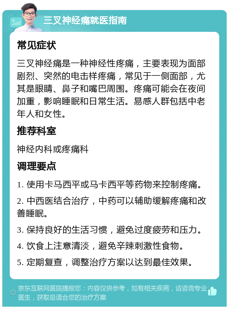 三叉神经痛就医指南 常见症状 三叉神经痛是一种神经性疼痛，主要表现为面部剧烈、突然的电击样疼痛，常见于一侧面部，尤其是眼睛、鼻子和嘴巴周围。疼痛可能会在夜间加重，影响睡眠和日常生活。易感人群包括中老年人和女性。 推荐科室 神经内科或疼痛科 调理要点 1. 使用卡马西平或马卡西平等药物来控制疼痛。 2. 中西医结合治疗，中药可以辅助缓解疼痛和改善睡眠。 3. 保持良好的生活习惯，避免过度疲劳和压力。 4. 饮食上注意清淡，避免辛辣刺激性食物。 5. 定期复查，调整治疗方案以达到最佳效果。