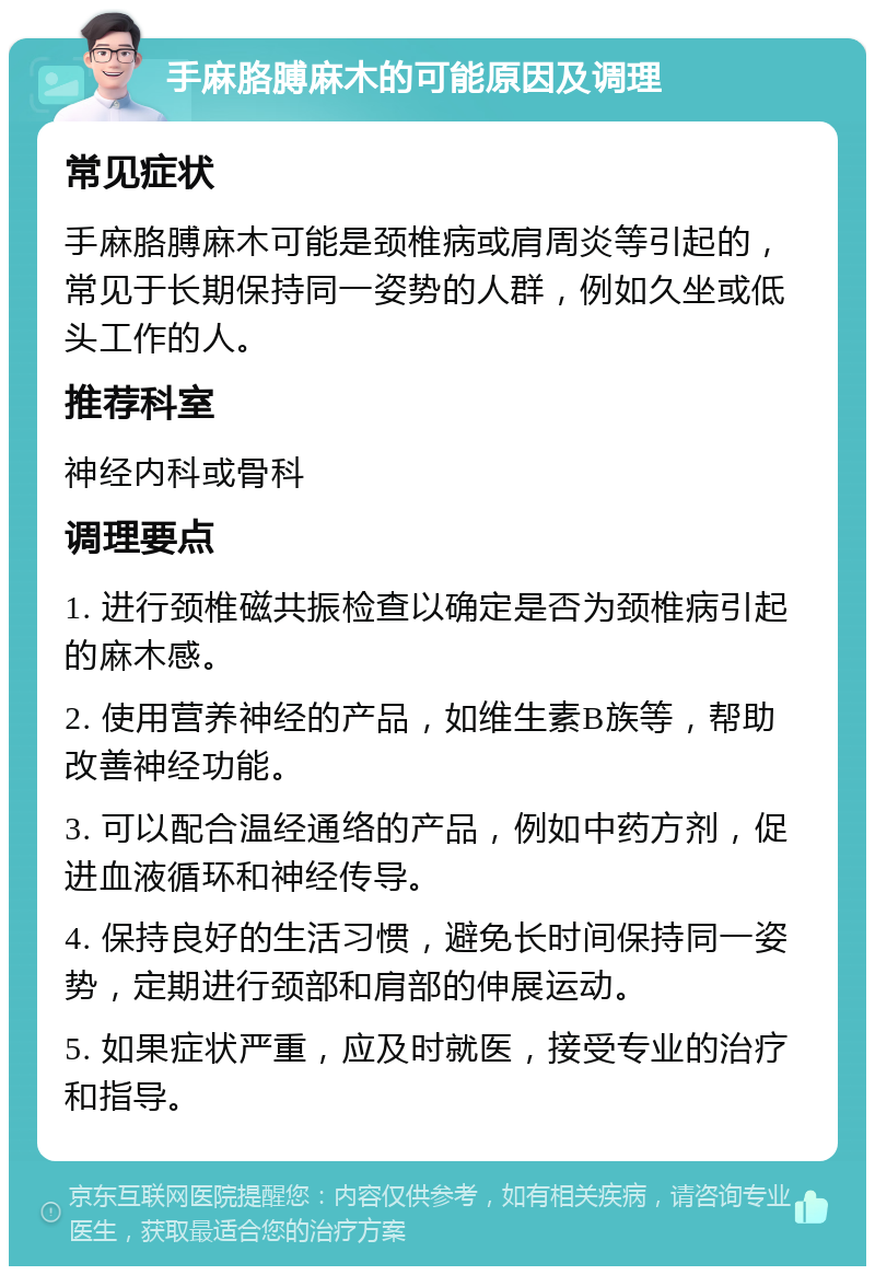 手麻胳膊麻木的可能原因及调理 常见症状 手麻胳膊麻木可能是颈椎病或肩周炎等引起的，常见于长期保持同一姿势的人群，例如久坐或低头工作的人。 推荐科室 神经内科或骨科 调理要点 1. 进行颈椎磁共振检查以确定是否为颈椎病引起的麻木感。 2. 使用营养神经的产品，如维生素B族等，帮助改善神经功能。 3. 可以配合温经通络的产品，例如中药方剂，促进血液循环和神经传导。 4. 保持良好的生活习惯，避免长时间保持同一姿势，定期进行颈部和肩部的伸展运动。 5. 如果症状严重，应及时就医，接受专业的治疗和指导。