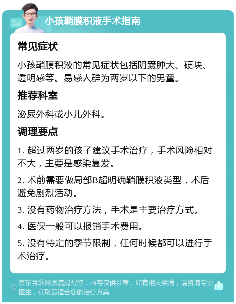 小孩鞘膜积液手术指南 常见症状 小孩鞘膜积液的常见症状包括阴囊肿大、硬块、透明感等。易感人群为两岁以下的男童。 推荐科室 泌尿外科或小儿外科。 调理要点 1. 超过两岁的孩子建议手术治疗，手术风险相对不大，主要是感染复发。 2. 术前需要做局部B超明确鞘膜积液类型，术后避免剧烈活动。 3. 没有药物治疗方法，手术是主要治疗方式。 4. 医保一般可以报销手术费用。 5. 没有特定的季节限制，任何时候都可以进行手术治疗。