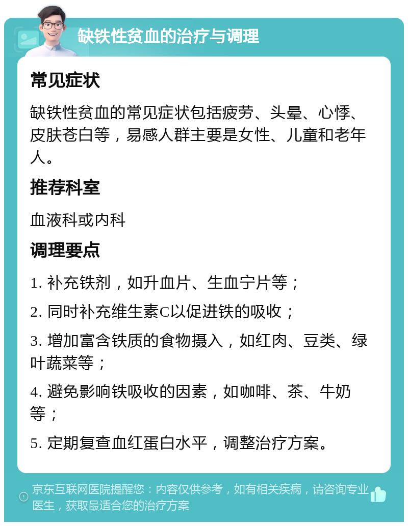 缺铁性贫血的治疗与调理 常见症状 缺铁性贫血的常见症状包括疲劳、头晕、心悸、皮肤苍白等，易感人群主要是女性、儿童和老年人。 推荐科室 血液科或内科 调理要点 1. 补充铁剂，如升血片、生血宁片等； 2. 同时补充维生素C以促进铁的吸收； 3. 增加富含铁质的食物摄入，如红肉、豆类、绿叶蔬菜等； 4. 避免影响铁吸收的因素，如咖啡、茶、牛奶等； 5. 定期复查血红蛋白水平，调整治疗方案。