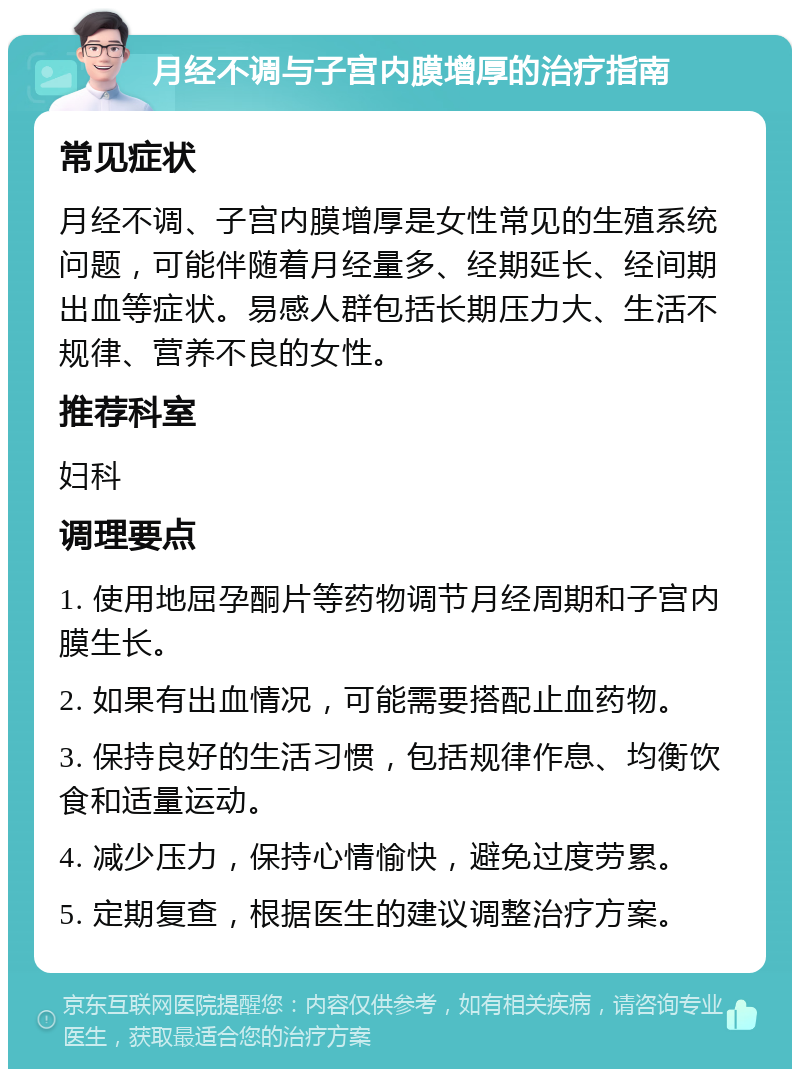 月经不调与子宫内膜增厚的治疗指南 常见症状 月经不调、子宫内膜增厚是女性常见的生殖系统问题，可能伴随着月经量多、经期延长、经间期出血等症状。易感人群包括长期压力大、生活不规律、营养不良的女性。 推荐科室 妇科 调理要点 1. 使用地屈孕酮片等药物调节月经周期和子宫内膜生长。 2. 如果有出血情况，可能需要搭配止血药物。 3. 保持良好的生活习惯，包括规律作息、均衡饮食和适量运动。 4. 减少压力，保持心情愉快，避免过度劳累。 5. 定期复查，根据医生的建议调整治疗方案。