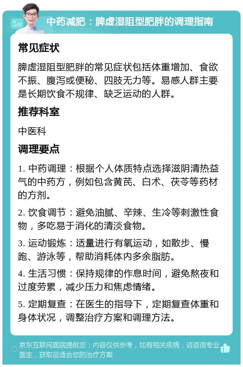 中药减肥：脾虚湿阻型肥胖的调理指南 常见症状 脾虚湿阻型肥胖的常见症状包括体重增加、食欲不振、腹泻或便秘、四肢无力等。易感人群主要是长期饮食不规律、缺乏运动的人群。 推荐科室 中医科 调理要点 1. 中药调理：根据个人体质特点选择滋阴清热益气的中药方，例如包含黄芪、白术、茯苓等药材的方剂。 2. 饮食调节：避免油腻、辛辣、生冷等刺激性食物，多吃易于消化的清淡食物。 3. 运动锻炼：适量进行有氧运动，如散步、慢跑、游泳等，帮助消耗体内多余脂肪。 4. 生活习惯：保持规律的作息时间，避免熬夜和过度劳累，减少压力和焦虑情绪。 5. 定期复查：在医生的指导下，定期复查体重和身体状况，调整治疗方案和调理方法。