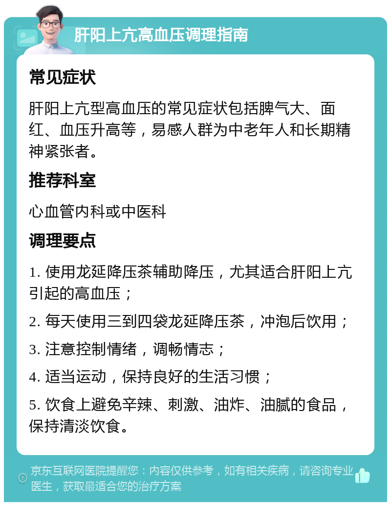 肝阳上亢高血压调理指南 常见症状 肝阳上亢型高血压的常见症状包括脾气大、面红、血压升高等，易感人群为中老年人和长期精神紧张者。 推荐科室 心血管内科或中医科 调理要点 1. 使用龙延降压茶辅助降压，尤其适合肝阳上亢引起的高血压； 2. 每天使用三到四袋龙延降压茶，冲泡后饮用； 3. 注意控制情绪，调畅情志； 4. 适当运动，保持良好的生活习惯； 5. 饮食上避免辛辣、刺激、油炸、油腻的食品，保持清淡饮食。