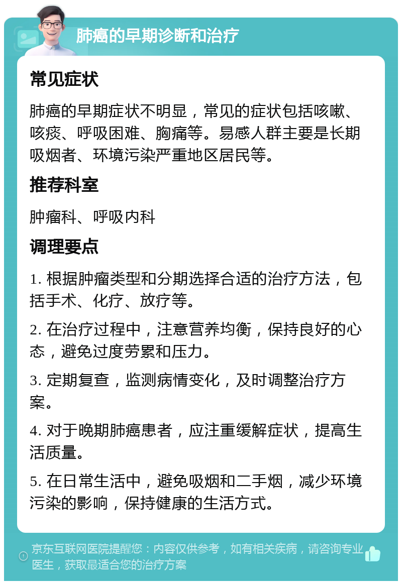 肺癌的早期诊断和治疗 常见症状 肺癌的早期症状不明显，常见的症状包括咳嗽、咳痰、呼吸困难、胸痛等。易感人群主要是长期吸烟者、环境污染严重地区居民等。 推荐科室 肿瘤科、呼吸内科 调理要点 1. 根据肿瘤类型和分期选择合适的治疗方法，包括手术、化疗、放疗等。 2. 在治疗过程中，注意营养均衡，保持良好的心态，避免过度劳累和压力。 3. 定期复查，监测病情变化，及时调整治疗方案。 4. 对于晚期肺癌患者，应注重缓解症状，提高生活质量。 5. 在日常生活中，避免吸烟和二手烟，减少环境污染的影响，保持健康的生活方式。