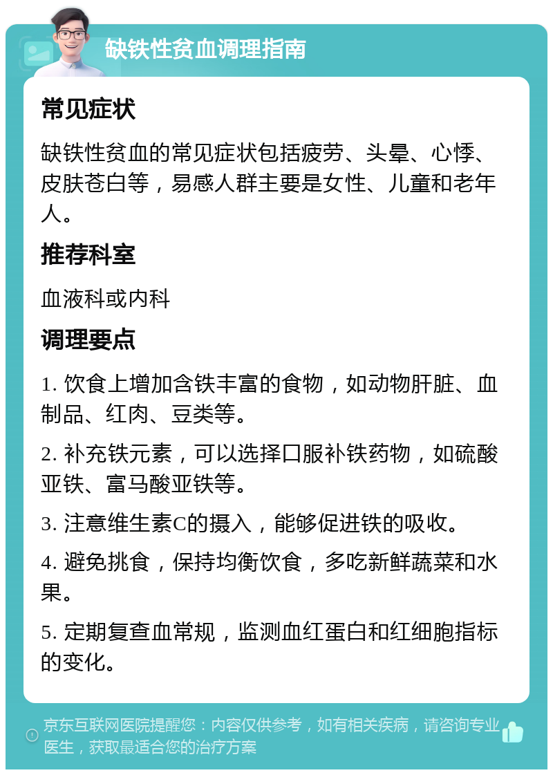 缺铁性贫血调理指南 常见症状 缺铁性贫血的常见症状包括疲劳、头晕、心悸、皮肤苍白等，易感人群主要是女性、儿童和老年人。 推荐科室 血液科或内科 调理要点 1. 饮食上增加含铁丰富的食物，如动物肝脏、血制品、红肉、豆类等。 2. 补充铁元素，可以选择口服补铁药物，如硫酸亚铁、富马酸亚铁等。 3. 注意维生素C的摄入，能够促进铁的吸收。 4. 避免挑食，保持均衡饮食，多吃新鲜蔬菜和水果。 5. 定期复查血常规，监测血红蛋白和红细胞指标的变化。