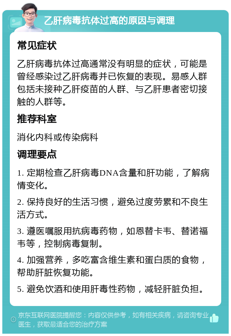 乙肝病毒抗体过高的原因与调理 常见症状 乙肝病毒抗体过高通常没有明显的症状，可能是曾经感染过乙肝病毒并已恢复的表现。易感人群包括未接种乙肝疫苗的人群、与乙肝患者密切接触的人群等。 推荐科室 消化内科或传染病科 调理要点 1. 定期检查乙肝病毒DNA含量和肝功能，了解病情变化。 2. 保持良好的生活习惯，避免过度劳累和不良生活方式。 3. 遵医嘱服用抗病毒药物，如恩替卡韦、替诺福韦等，控制病毒复制。 4. 加强营养，多吃富含维生素和蛋白质的食物，帮助肝脏恢复功能。 5. 避免饮酒和使用肝毒性药物，减轻肝脏负担。