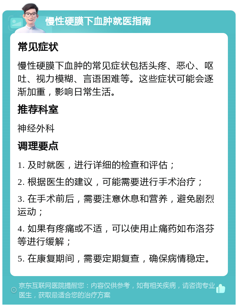 慢性硬膜下血肿就医指南 常见症状 慢性硬膜下血肿的常见症状包括头疼、恶心、呕吐、视力模糊、言语困难等。这些症状可能会逐渐加重，影响日常生活。 推荐科室 神经外科 调理要点 1. 及时就医，进行详细的检查和评估； 2. 根据医生的建议，可能需要进行手术治疗； 3. 在手术前后，需要注意休息和营养，避免剧烈运动； 4. 如果有疼痛或不适，可以使用止痛药如布洛芬等进行缓解； 5. 在康复期间，需要定期复查，确保病情稳定。