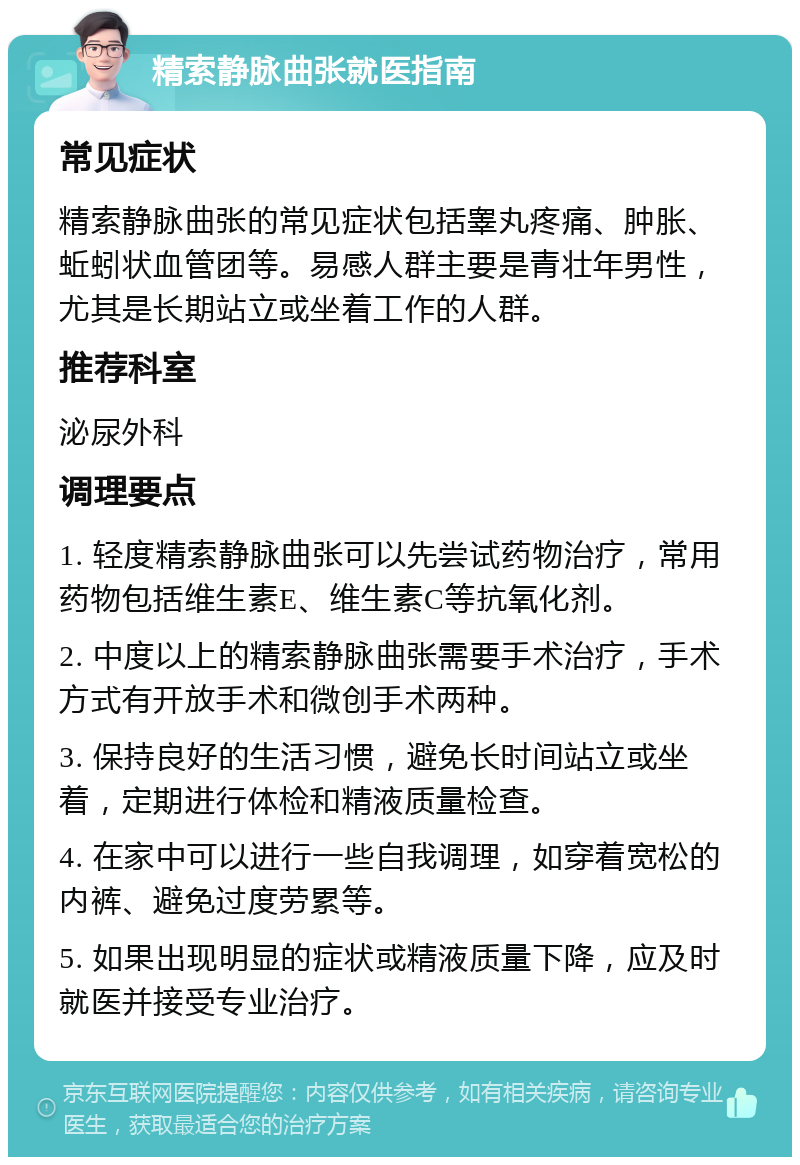 精索静脉曲张就医指南 常见症状 精索静脉曲张的常见症状包括睾丸疼痛、肿胀、蚯蚓状血管团等。易感人群主要是青壮年男性，尤其是长期站立或坐着工作的人群。 推荐科室 泌尿外科 调理要点 1. 轻度精索静脉曲张可以先尝试药物治疗，常用药物包括维生素E、维生素C等抗氧化剂。 2. 中度以上的精索静脉曲张需要手术治疗，手术方式有开放手术和微创手术两种。 3. 保持良好的生活习惯，避免长时间站立或坐着，定期进行体检和精液质量检查。 4. 在家中可以进行一些自我调理，如穿着宽松的内裤、避免过度劳累等。 5. 如果出现明显的症状或精液质量下降，应及时就医并接受专业治疗。