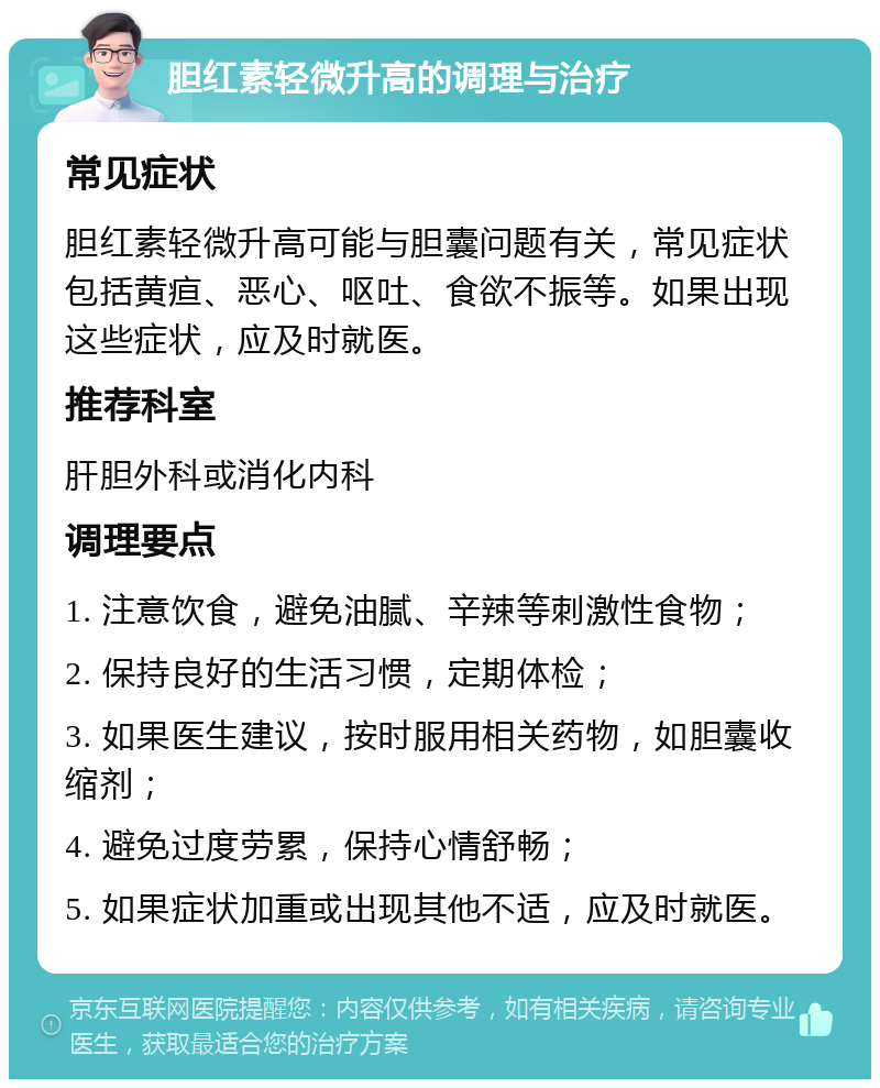 胆红素轻微升高的调理与治疗 常见症状 胆红素轻微升高可能与胆囊问题有关，常见症状包括黄疸、恶心、呕吐、食欲不振等。如果出现这些症状，应及时就医。 推荐科室 肝胆外科或消化内科 调理要点 1. 注意饮食，避免油腻、辛辣等刺激性食物； 2. 保持良好的生活习惯，定期体检； 3. 如果医生建议，按时服用相关药物，如胆囊收缩剂； 4. 避免过度劳累，保持心情舒畅； 5. 如果症状加重或出现其他不适，应及时就医。