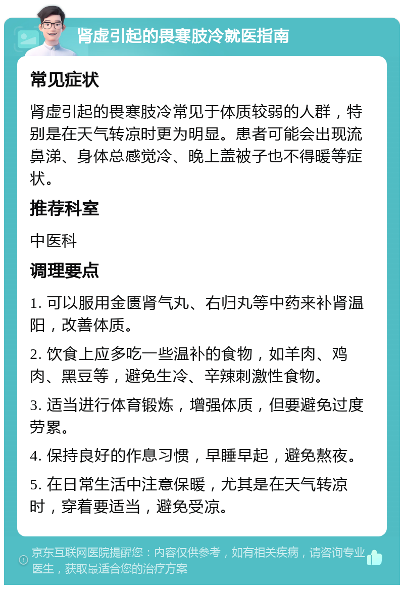 肾虚引起的畏寒肢冷就医指南 常见症状 肾虚引起的畏寒肢冷常见于体质较弱的人群，特别是在天气转凉时更为明显。患者可能会出现流鼻涕、身体总感觉冷、晚上盖被子也不得暖等症状。 推荐科室 中医科 调理要点 1. 可以服用金匮肾气丸、右归丸等中药来补肾温阳，改善体质。 2. 饮食上应多吃一些温补的食物，如羊肉、鸡肉、黑豆等，避免生冷、辛辣刺激性食物。 3. 适当进行体育锻炼，增强体质，但要避免过度劳累。 4. 保持良好的作息习惯，早睡早起，避免熬夜。 5. 在日常生活中注意保暖，尤其是在天气转凉时，穿着要适当，避免受凉。