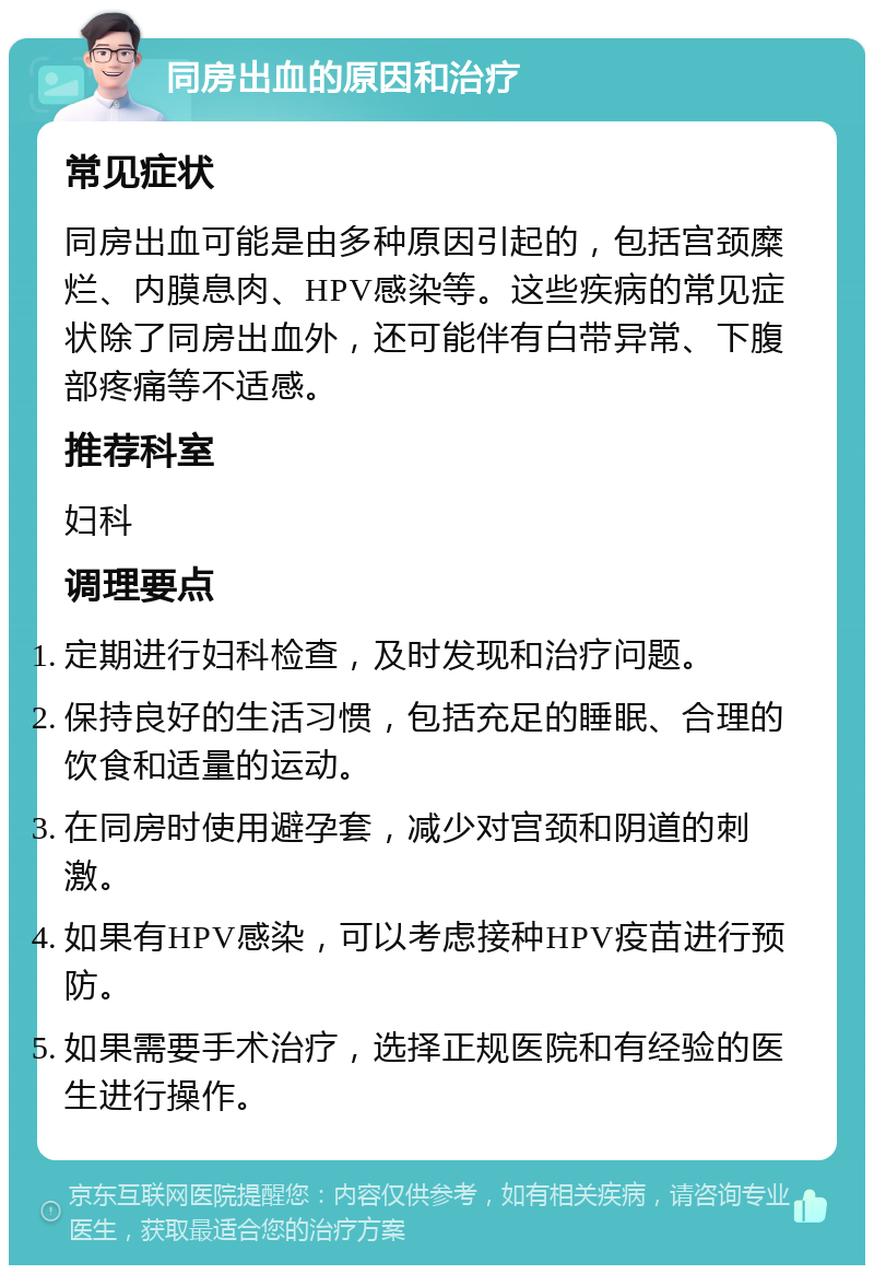 同房出血的原因和治疗 常见症状 同房出血可能是由多种原因引起的，包括宫颈糜烂、内膜息肉、HPV感染等。这些疾病的常见症状除了同房出血外，还可能伴有白带异常、下腹部疼痛等不适感。 推荐科室 妇科 调理要点 定期进行妇科检查，及时发现和治疗问题。 保持良好的生活习惯，包括充足的睡眠、合理的饮食和适量的运动。 在同房时使用避孕套，减少对宫颈和阴道的刺激。 如果有HPV感染，可以考虑接种HPV疫苗进行预防。 如果需要手术治疗，选择正规医院和有经验的医生进行操作。