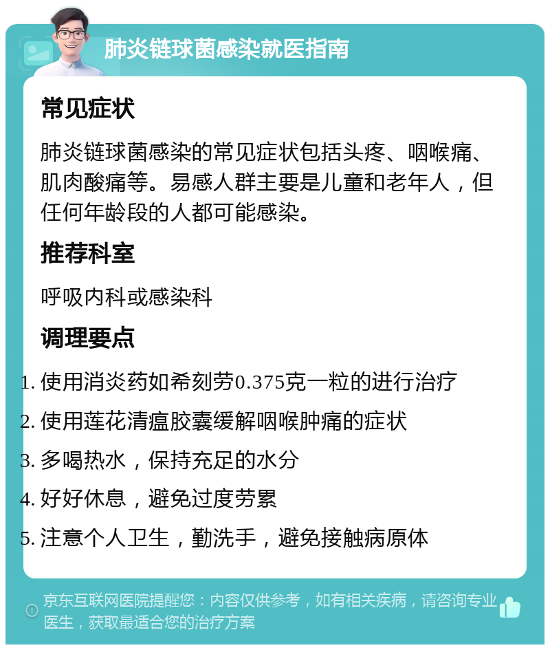 肺炎链球菌感染就医指南 常见症状 肺炎链球菌感染的常见症状包括头疼、咽喉痛、肌肉酸痛等。易感人群主要是儿童和老年人，但任何年龄段的人都可能感染。 推荐科室 呼吸内科或感染科 调理要点 使用消炎药如希刻劳0.375克一粒的进行治疗 使用莲花清瘟胶囊缓解咽喉肿痛的症状 多喝热水，保持充足的水分 好好休息，避免过度劳累 注意个人卫生，勤洗手，避免接触病原体