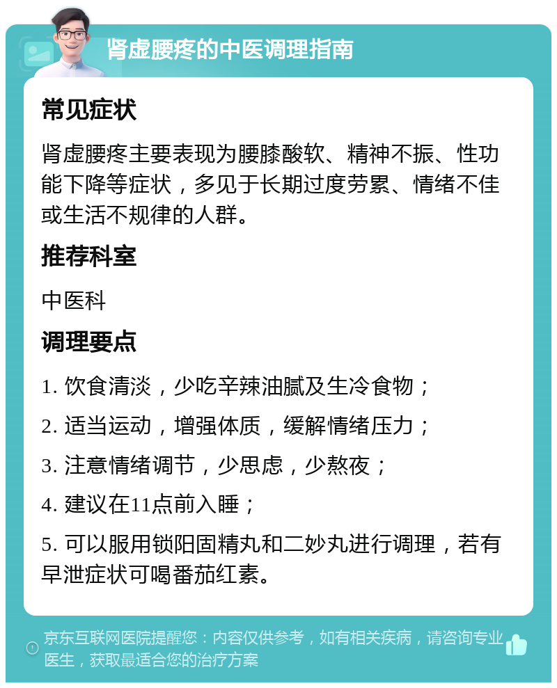 肾虚腰疼的中医调理指南 常见症状 肾虚腰疼主要表现为腰膝酸软、精神不振、性功能下降等症状，多见于长期过度劳累、情绪不佳或生活不规律的人群。 推荐科室 中医科 调理要点 1. 饮食清淡，少吃辛辣油腻及生冷食物； 2. 适当运动，增强体质，缓解情绪压力； 3. 注意情绪调节，少思虑，少熬夜； 4. 建议在11点前入睡； 5. 可以服用锁阳固精丸和二妙丸进行调理，若有早泄症状可喝番茄红素。