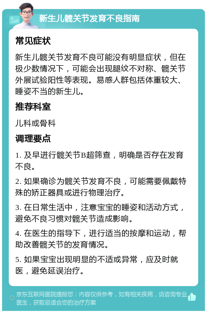 新生儿髋关节发育不良指南 常见症状 新生儿髋关节发育不良可能没有明显症状，但在极少数情况下，可能会出现腿纹不对称、髋关节外展试验阳性等表现。易感人群包括体重较大、睡姿不当的新生儿。 推荐科室 儿科或骨科 调理要点 1. 及早进行髋关节B超筛查，明确是否存在发育不良。 2. 如果确诊为髋关节发育不良，可能需要佩戴特殊的矫正器具或进行物理治疗。 3. 在日常生活中，注意宝宝的睡姿和活动方式，避免不良习惯对髋关节造成影响。 4. 在医生的指导下，进行适当的按摩和运动，帮助改善髋关节的发育情况。 5. 如果宝宝出现明显的不适或异常，应及时就医，避免延误治疗。