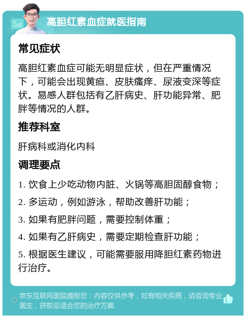 高胆红素血症就医指南 常见症状 高胆红素血症可能无明显症状，但在严重情况下，可能会出现黄疸、皮肤瘙痒、尿液变深等症状。易感人群包括有乙肝病史、肝功能异常、肥胖等情况的人群。 推荐科室 肝病科或消化内科 调理要点 1. 饮食上少吃动物内脏、火锅等高胆固醇食物； 2. 多运动，例如游泳，帮助改善肝功能； 3. 如果有肥胖问题，需要控制体重； 4. 如果有乙肝病史，需要定期检查肝功能； 5. 根据医生建议，可能需要服用降胆红素药物进行治疗。