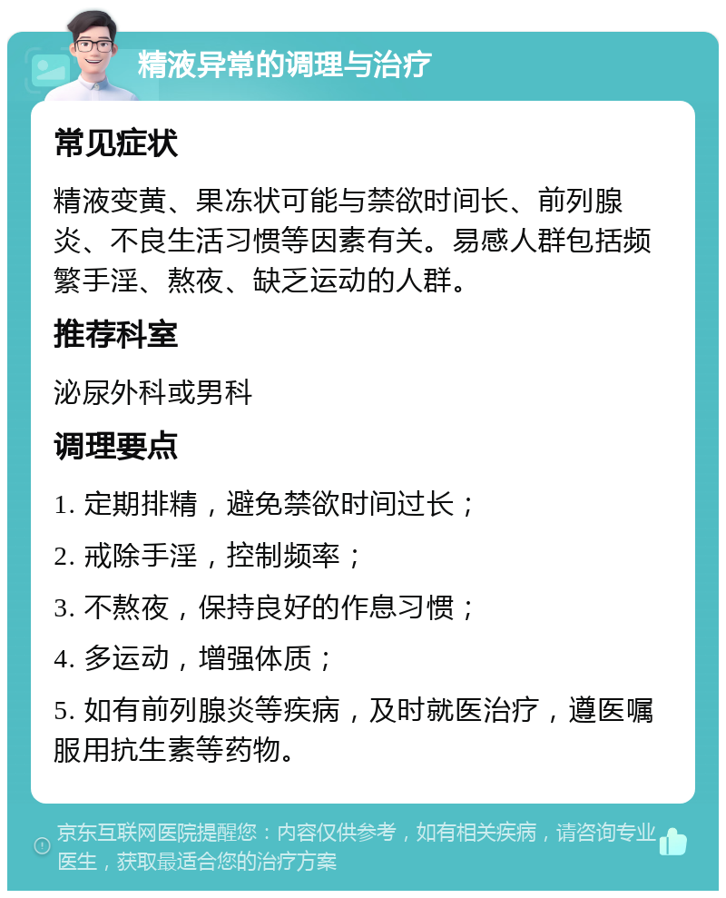 精液异常的调理与治疗 常见症状 精液变黄、果冻状可能与禁欲时间长、前列腺炎、不良生活习惯等因素有关。易感人群包括频繁手淫、熬夜、缺乏运动的人群。 推荐科室 泌尿外科或男科 调理要点 1. 定期排精，避免禁欲时间过长； 2. 戒除手淫，控制频率； 3. 不熬夜，保持良好的作息习惯； 4. 多运动，增强体质； 5. 如有前列腺炎等疾病，及时就医治疗，遵医嘱服用抗生素等药物。