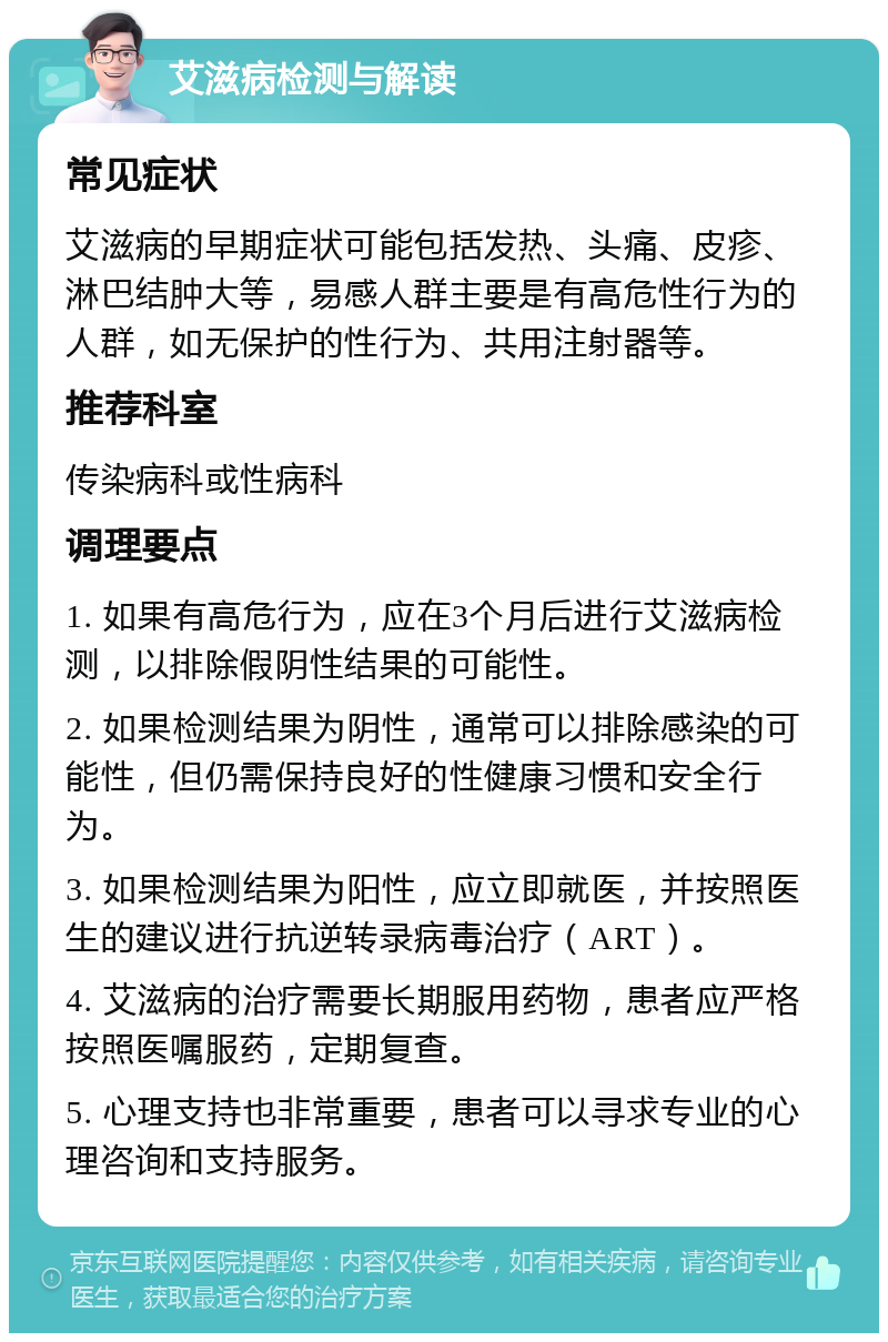 艾滋病检测与解读 常见症状 艾滋病的早期症状可能包括发热、头痛、皮疹、淋巴结肿大等，易感人群主要是有高危性行为的人群，如无保护的性行为、共用注射器等。 推荐科室 传染病科或性病科 调理要点 1. 如果有高危行为，应在3个月后进行艾滋病检测，以排除假阴性结果的可能性。 2. 如果检测结果为阴性，通常可以排除感染的可能性，但仍需保持良好的性健康习惯和安全行为。 3. 如果检测结果为阳性，应立即就医，并按照医生的建议进行抗逆转录病毒治疗（ART）。 4. 艾滋病的治疗需要长期服用药物，患者应严格按照医嘱服药，定期复查。 5. 心理支持也非常重要，患者可以寻求专业的心理咨询和支持服务。