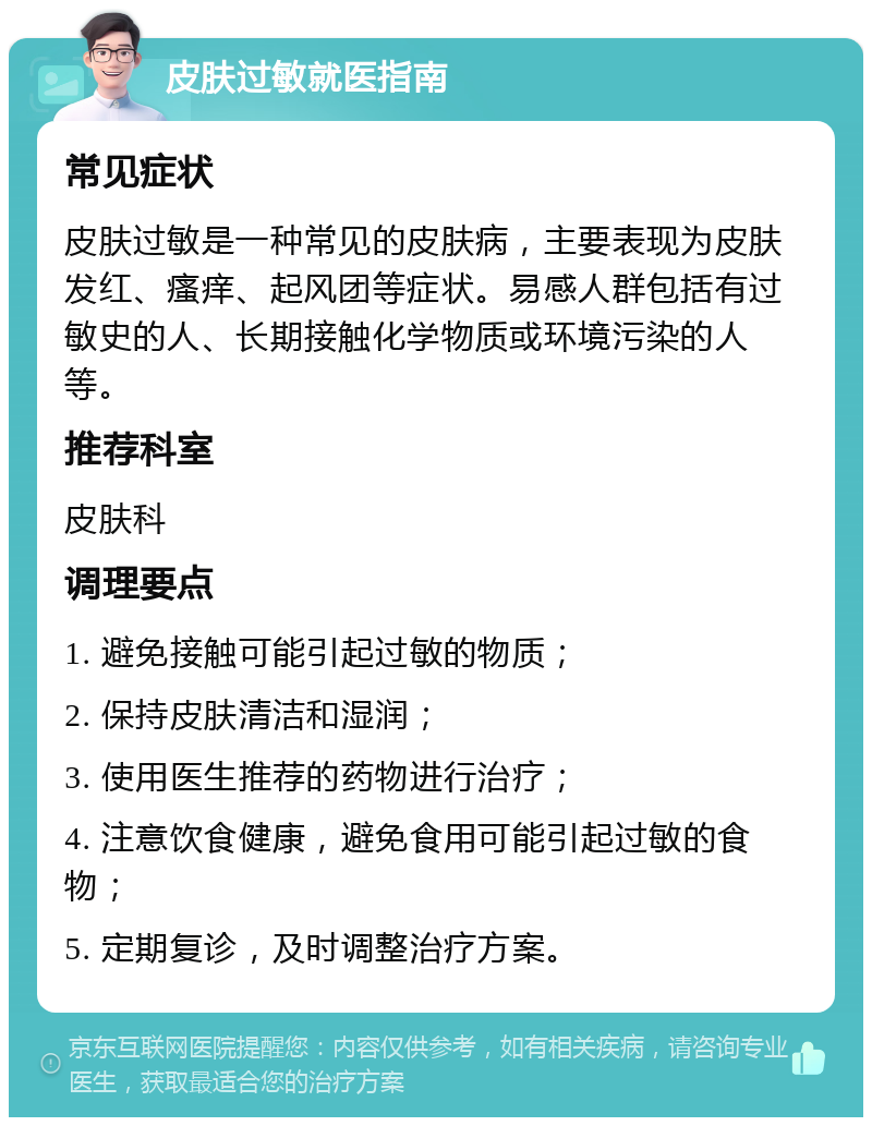 皮肤过敏就医指南 常见症状 皮肤过敏是一种常见的皮肤病，主要表现为皮肤发红、瘙痒、起风团等症状。易感人群包括有过敏史的人、长期接触化学物质或环境污染的人等。 推荐科室 皮肤科 调理要点 1. 避免接触可能引起过敏的物质； 2. 保持皮肤清洁和湿润； 3. 使用医生推荐的药物进行治疗； 4. 注意饮食健康，避免食用可能引起过敏的食物； 5. 定期复诊，及时调整治疗方案。