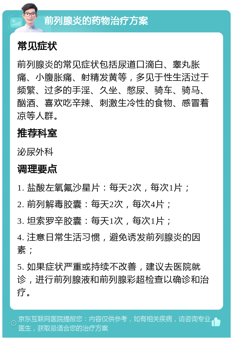 前列腺炎的药物治疗方案 常见症状 前列腺炎的常见症状包括尿道口滴白、睾丸胀痛、小腹胀痛、射精发黄等，多见于性生活过于频繁、过多的手淫、久坐、憋尿、骑车、骑马、酗酒、喜欢吃辛辣、刺激生冷性的食物、感冒着凉等人群。 推荐科室 泌尿外科 调理要点 1. 盐酸左氧氟沙星片：每天2次，每次1片； 2. 前列解毒胶囊：每天2次，每次4片； 3. 坦索罗辛胶囊：每天1次，每次1片； 4. 注意日常生活习惯，避免诱发前列腺炎的因素； 5. 如果症状严重或持续不改善，建议去医院就诊，进行前列腺液和前列腺彩超检查以确诊和治疗。