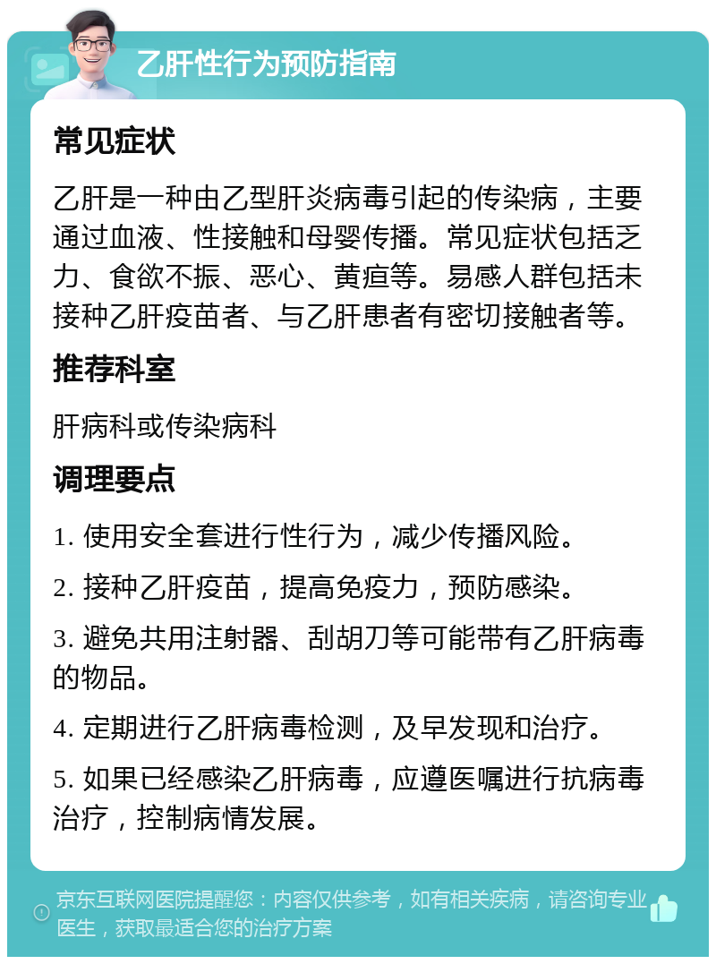 乙肝性行为预防指南 常见症状 乙肝是一种由乙型肝炎病毒引起的传染病，主要通过血液、性接触和母婴传播。常见症状包括乏力、食欲不振、恶心、黄疸等。易感人群包括未接种乙肝疫苗者、与乙肝患者有密切接触者等。 推荐科室 肝病科或传染病科 调理要点 1. 使用安全套进行性行为，减少传播风险。 2. 接种乙肝疫苗，提高免疫力，预防感染。 3. 避免共用注射器、刮胡刀等可能带有乙肝病毒的物品。 4. 定期进行乙肝病毒检测，及早发现和治疗。 5. 如果已经感染乙肝病毒，应遵医嘱进行抗病毒治疗，控制病情发展。