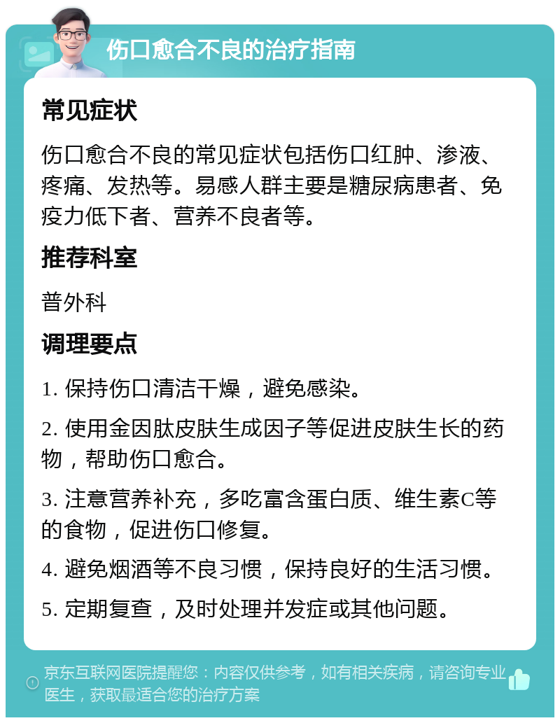 伤口愈合不良的治疗指南 常见症状 伤口愈合不良的常见症状包括伤口红肿、渗液、疼痛、发热等。易感人群主要是糖尿病患者、免疫力低下者、营养不良者等。 推荐科室 普外科 调理要点 1. 保持伤口清洁干燥，避免感染。 2. 使用金因肽皮肤生成因子等促进皮肤生长的药物，帮助伤口愈合。 3. 注意营养补充，多吃富含蛋白质、维生素C等的食物，促进伤口修复。 4. 避免烟酒等不良习惯，保持良好的生活习惯。 5. 定期复查，及时处理并发症或其他问题。