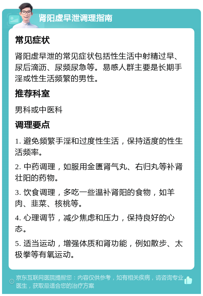 肾阳虚早泄调理指南 常见症状 肾阳虚早泄的常见症状包括性生活中射精过早、尿后滴沥、尿频尿急等。易感人群主要是长期手淫或性生活频繁的男性。 推荐科室 男科或中医科 调理要点 1. 避免频繁手淫和过度性生活，保持适度的性生活频率。 2. 中药调理，如服用金匮肾气丸、右归丸等补肾壮阳的药物。 3. 饮食调理，多吃一些温补肾阳的食物，如羊肉、韭菜、核桃等。 4. 心理调节，减少焦虑和压力，保持良好的心态。 5. 适当运动，增强体质和肾功能，例如散步、太极拳等有氧运动。