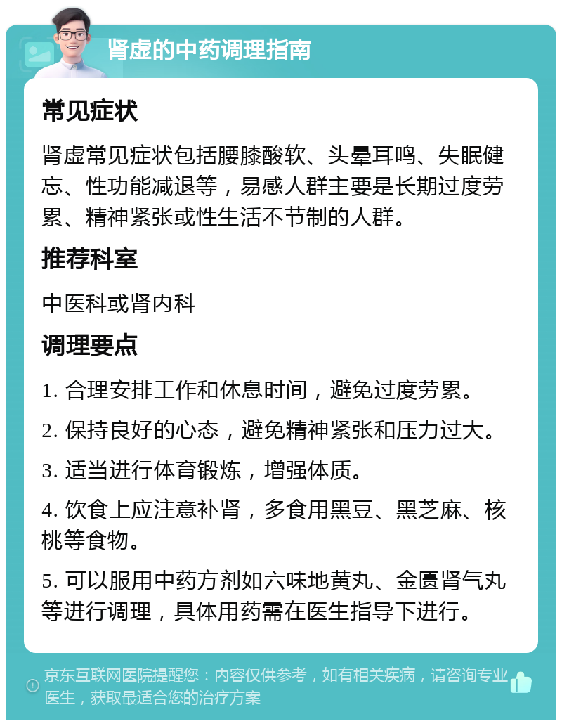 肾虚的中药调理指南 常见症状 肾虚常见症状包括腰膝酸软、头晕耳鸣、失眠健忘、性功能减退等，易感人群主要是长期过度劳累、精神紧张或性生活不节制的人群。 推荐科室 中医科或肾内科 调理要点 1. 合理安排工作和休息时间，避免过度劳累。 2. 保持良好的心态，避免精神紧张和压力过大。 3. 适当进行体育锻炼，增强体质。 4. 饮食上应注意补肾，多食用黑豆、黑芝麻、核桃等食物。 5. 可以服用中药方剂如六味地黄丸、金匮肾气丸等进行调理，具体用药需在医生指导下进行。