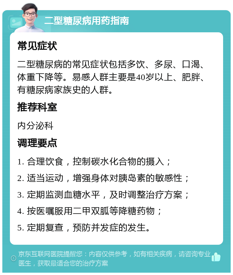 二型糖尿病用药指南 常见症状 二型糖尿病的常见症状包括多饮、多尿、口渴、体重下降等。易感人群主要是40岁以上、肥胖、有糖尿病家族史的人群。 推荐科室 内分泌科 调理要点 1. 合理饮食，控制碳水化合物的摄入； 2. 适当运动，增强身体对胰岛素的敏感性； 3. 定期监测血糖水平，及时调整治疗方案； 4. 按医嘱服用二甲双胍等降糖药物； 5. 定期复查，预防并发症的发生。