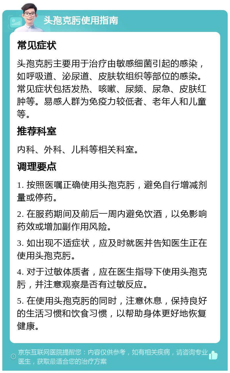 头孢克肟使用指南 常见症状 头孢克肟主要用于治疗由敏感细菌引起的感染，如呼吸道、泌尿道、皮肤软组织等部位的感染。常见症状包括发热、咳嗽、尿频、尿急、皮肤红肿等。易感人群为免疫力较低者、老年人和儿童等。 推荐科室 内科、外科、儿科等相关科室。 调理要点 1. 按照医嘱正确使用头孢克肟，避免自行增减剂量或停药。 2. 在服药期间及前后一周内避免饮酒，以免影响药效或增加副作用风险。 3. 如出现不适症状，应及时就医并告知医生正在使用头孢克肟。 4. 对于过敏体质者，应在医生指导下使用头孢克肟，并注意观察是否有过敏反应。 5. 在使用头孢克肟的同时，注意休息，保持良好的生活习惯和饮食习惯，以帮助身体更好地恢复健康。