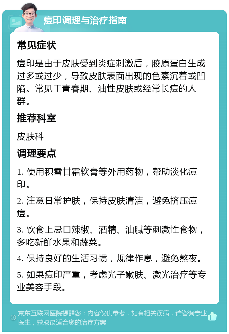 痘印调理与治疗指南 常见症状 痘印是由于皮肤受到炎症刺激后，胶原蛋白生成过多或过少，导致皮肤表面出现的色素沉着或凹陷。常见于青春期、油性皮肤或经常长痘的人群。 推荐科室 皮肤科 调理要点 1. 使用积雪甘霜软膏等外用药物，帮助淡化痘印。 2. 注意日常护肤，保持皮肤清洁，避免挤压痘痘。 3. 饮食上忌口辣椒、酒精、油腻等刺激性食物，多吃新鲜水果和蔬菜。 4. 保持良好的生活习惯，规律作息，避免熬夜。 5. 如果痘印严重，考虑光子嫩肤、激光治疗等专业美容手段。