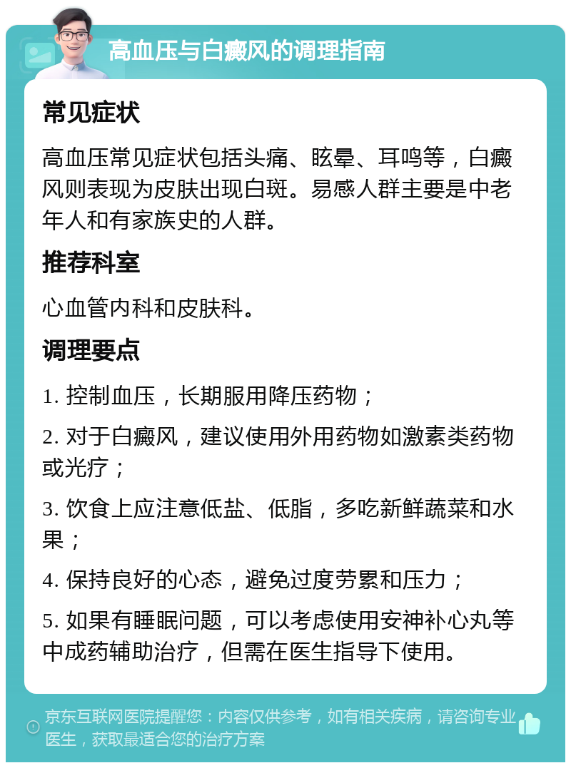 高血压与白癜风的调理指南 常见症状 高血压常见症状包括头痛、眩晕、耳鸣等，白癜风则表现为皮肤出现白斑。易感人群主要是中老年人和有家族史的人群。 推荐科室 心血管内科和皮肤科。 调理要点 1. 控制血压，长期服用降压药物； 2. 对于白癜风，建议使用外用药物如激素类药物或光疗； 3. 饮食上应注意低盐、低脂，多吃新鲜蔬菜和水果； 4. 保持良好的心态，避免过度劳累和压力； 5. 如果有睡眠问题，可以考虑使用安神补心丸等中成药辅助治疗，但需在医生指导下使用。