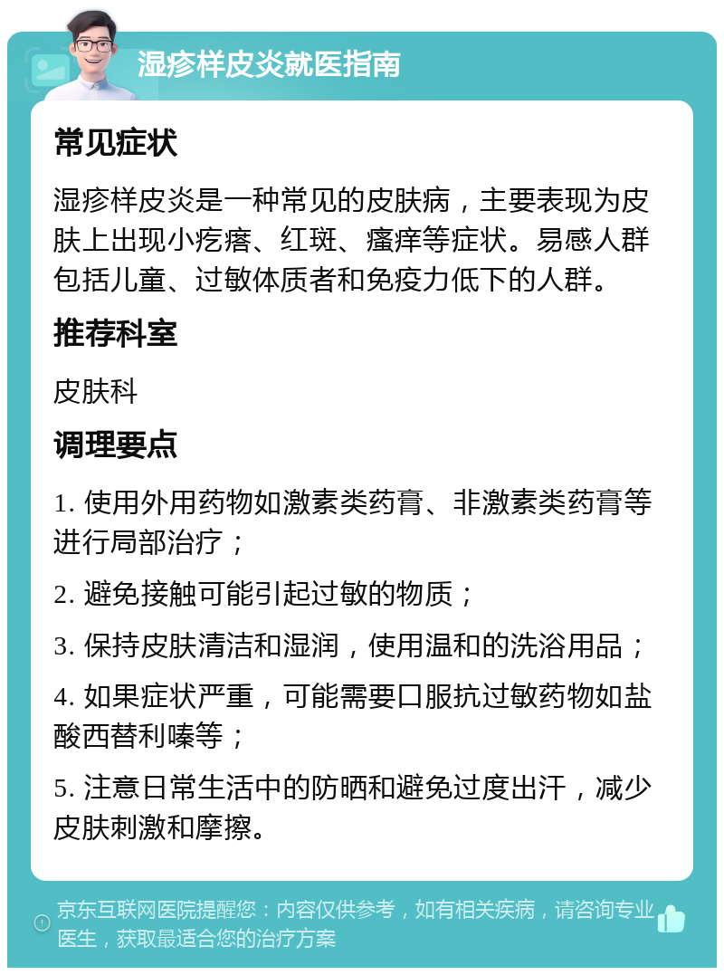 湿疹样皮炎就医指南 常见症状 湿疹样皮炎是一种常见的皮肤病，主要表现为皮肤上出现小疙瘩、红斑、瘙痒等症状。易感人群包括儿童、过敏体质者和免疫力低下的人群。 推荐科室 皮肤科 调理要点 1. 使用外用药物如激素类药膏、非激素类药膏等进行局部治疗； 2. 避免接触可能引起过敏的物质； 3. 保持皮肤清洁和湿润，使用温和的洗浴用品； 4. 如果症状严重，可能需要口服抗过敏药物如盐酸西替利嗪等； 5. 注意日常生活中的防晒和避免过度出汗，减少皮肤刺激和摩擦。