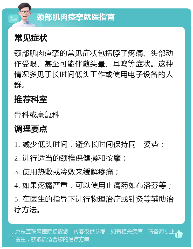 颈部肌肉痉挛就医指南 常见症状 颈部肌肉痉挛的常见症状包括脖子疼痛、头部动作受限、甚至可能伴随头晕、耳鸣等症状。这种情况多见于长时间低头工作或使用电子设备的人群。 推荐科室 骨科或康复科 调理要点 1. 减少低头时间，避免长时间保持同一姿势； 2. 进行适当的颈椎保健操和按摩； 3. 使用热敷或冷敷来缓解疼痛； 4. 如果疼痛严重，可以使用止痛药如布洛芬等； 5. 在医生的指导下进行物理治疗或针灸等辅助治疗方法。