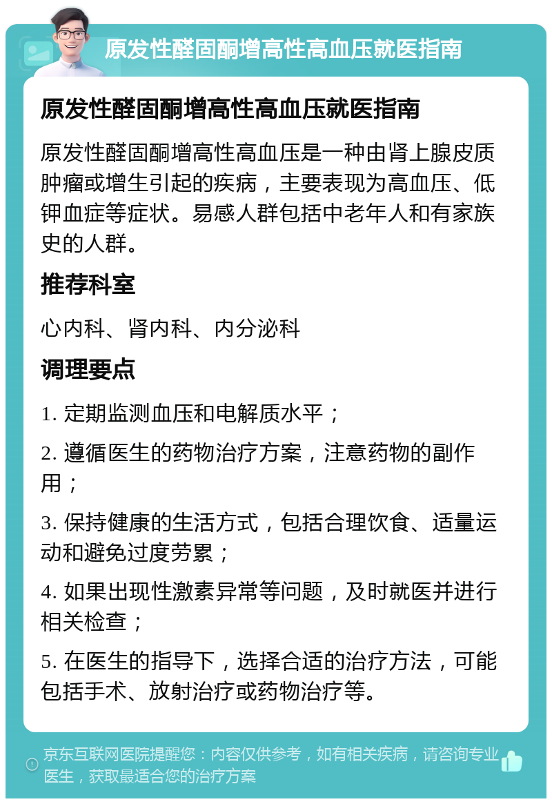 原发性醛固酮增高性高血压就医指南 原发性醛固酮增高性高血压就医指南 原发性醛固酮增高性高血压是一种由肾上腺皮质肿瘤或增生引起的疾病，主要表现为高血压、低钾血症等症状。易感人群包括中老年人和有家族史的人群。 推荐科室 心内科、肾内科、内分泌科 调理要点 1. 定期监测血压和电解质水平； 2. 遵循医生的药物治疗方案，注意药物的副作用； 3. 保持健康的生活方式，包括合理饮食、适量运动和避免过度劳累； 4. 如果出现性激素异常等问题，及时就医并进行相关检查； 5. 在医生的指导下，选择合适的治疗方法，可能包括手术、放射治疗或药物治疗等。