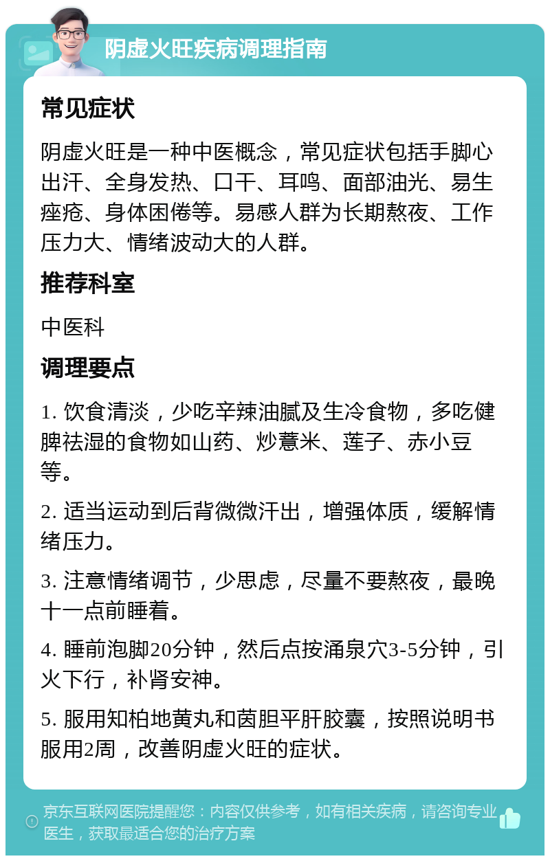 阴虚火旺疾病调理指南 常见症状 阴虚火旺是一种中医概念，常见症状包括手脚心出汗、全身发热、口干、耳鸣、面部油光、易生痤疮、身体困倦等。易感人群为长期熬夜、工作压力大、情绪波动大的人群。 推荐科室 中医科 调理要点 1. 饮食清淡，少吃辛辣油腻及生冷食物，多吃健脾祛湿的食物如山药、炒薏米、莲子、赤小豆等。 2. 适当运动到后背微微汗出，增强体质，缓解情绪压力。 3. 注意情绪调节，少思虑，尽量不要熬夜，最晚十一点前睡着。 4. 睡前泡脚20分钟，然后点按涌泉穴3-5分钟，引火下行，补肾安神。 5. 服用知柏地黄丸和茵胆平肝胶囊，按照说明书服用2周，改善阴虚火旺的症状。