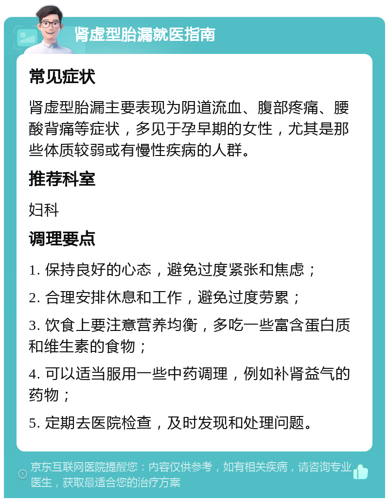 肾虚型胎漏就医指南 常见症状 肾虚型胎漏主要表现为阴道流血、腹部疼痛、腰酸背痛等症状，多见于孕早期的女性，尤其是那些体质较弱或有慢性疾病的人群。 推荐科室 妇科 调理要点 1. 保持良好的心态，避免过度紧张和焦虑； 2. 合理安排休息和工作，避免过度劳累； 3. 饮食上要注意营养均衡，多吃一些富含蛋白质和维生素的食物； 4. 可以适当服用一些中药调理，例如补肾益气的药物； 5. 定期去医院检查，及时发现和处理问题。