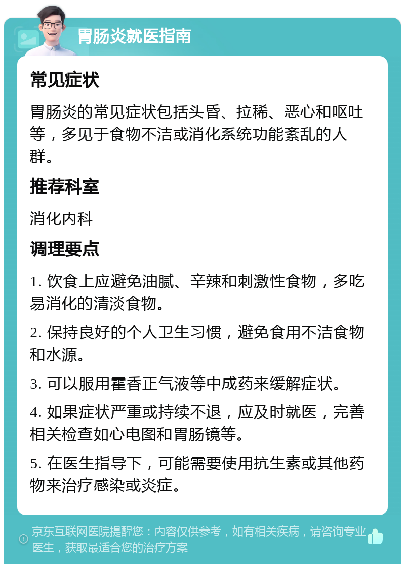 胃肠炎就医指南 常见症状 胃肠炎的常见症状包括头昏、拉稀、恶心和呕吐等，多见于食物不洁或消化系统功能紊乱的人群。 推荐科室 消化内科 调理要点 1. 饮食上应避免油腻、辛辣和刺激性食物，多吃易消化的清淡食物。 2. 保持良好的个人卫生习惯，避免食用不洁食物和水源。 3. 可以服用霍香正气液等中成药来缓解症状。 4. 如果症状严重或持续不退，应及时就医，完善相关检查如心电图和胃肠镜等。 5. 在医生指导下，可能需要使用抗生素或其他药物来治疗感染或炎症。