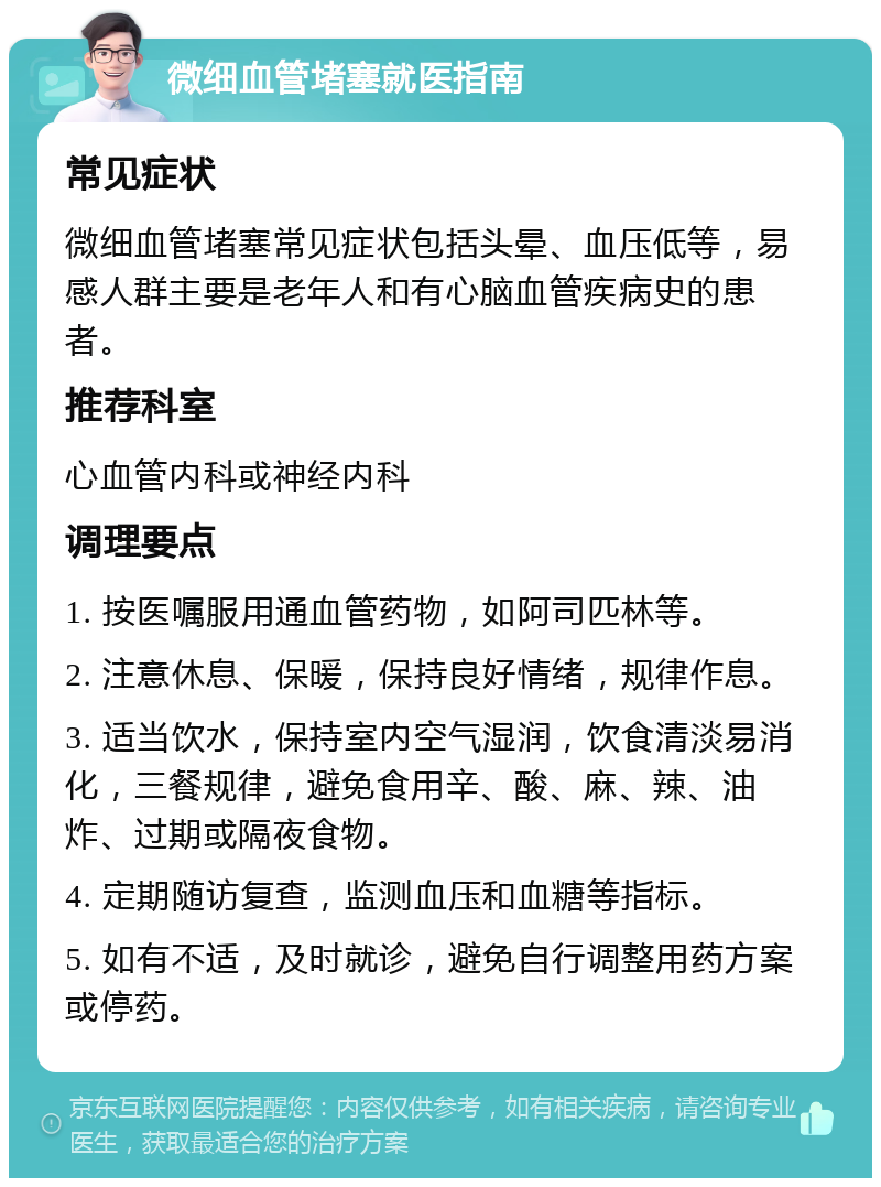 微细血管堵塞就医指南 常见症状 微细血管堵塞常见症状包括头晕、血压低等，易感人群主要是老年人和有心脑血管疾病史的患者。 推荐科室 心血管内科或神经内科 调理要点 1. 按医嘱服用通血管药物，如阿司匹林等。 2. 注意休息、保暖，保持良好情绪，规律作息。 3. 适当饮水，保持室内空气湿润，饮食清淡易消化，三餐规律，避免食用辛、酸、麻、辣、油炸、过期或隔夜食物。 4. 定期随访复查，监测血压和血糖等指标。 5. 如有不适，及时就诊，避免自行调整用药方案或停药。