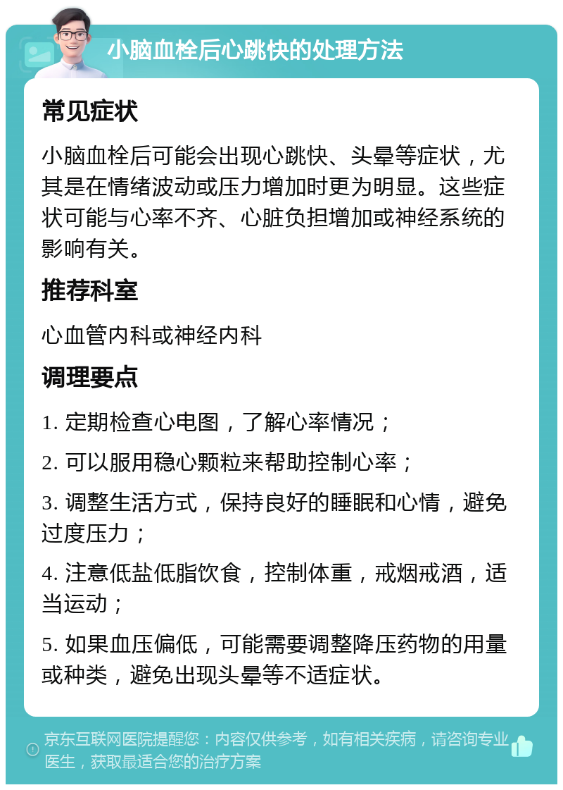 小脑血栓后心跳快的处理方法 常见症状 小脑血栓后可能会出现心跳快、头晕等症状，尤其是在情绪波动或压力增加时更为明显。这些症状可能与心率不齐、心脏负担增加或神经系统的影响有关。 推荐科室 心血管内科或神经内科 调理要点 1. 定期检查心电图，了解心率情况； 2. 可以服用稳心颗粒来帮助控制心率； 3. 调整生活方式，保持良好的睡眠和心情，避免过度压力； 4. 注意低盐低脂饮食，控制体重，戒烟戒酒，适当运动； 5. 如果血压偏低，可能需要调整降压药物的用量或种类，避免出现头晕等不适症状。