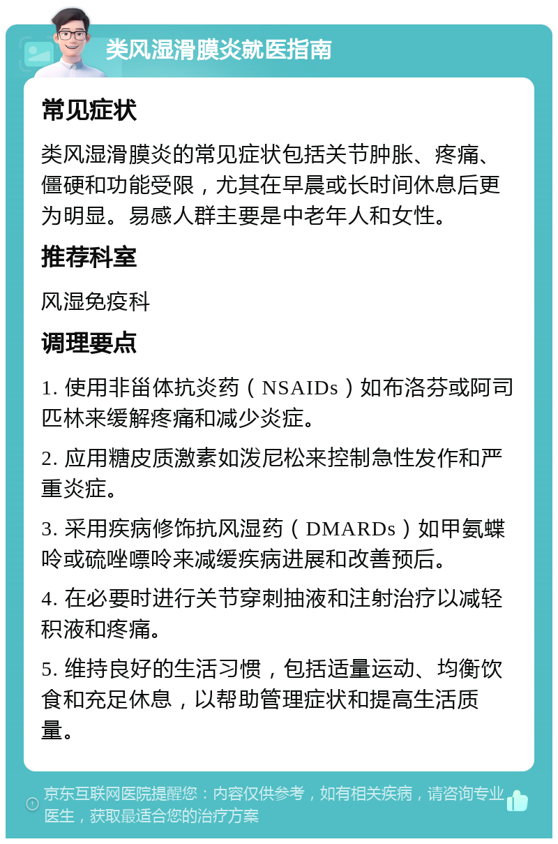 类风湿滑膜炎就医指南 常见症状 类风湿滑膜炎的常见症状包括关节肿胀、疼痛、僵硬和功能受限，尤其在早晨或长时间休息后更为明显。易感人群主要是中老年人和女性。 推荐科室 风湿免疫科 调理要点 1. 使用非甾体抗炎药（NSAIDs）如布洛芬或阿司匹林来缓解疼痛和减少炎症。 2. 应用糖皮质激素如泼尼松来控制急性发作和严重炎症。 3. 采用疾病修饰抗风湿药（DMARDs）如甲氨蝶呤或硫唑嘌呤来减缓疾病进展和改善预后。 4. 在必要时进行关节穿刺抽液和注射治疗以减轻积液和疼痛。 5. 维持良好的生活习惯，包括适量运动、均衡饮食和充足休息，以帮助管理症状和提高生活质量。